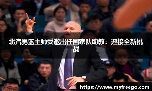 北汽男篮主帅受邀出任国家队助教：迎接全新挑战